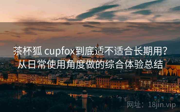 茶杯狐 cupfox到底适不适合长期用？从日常使用角度做的综合体验总结