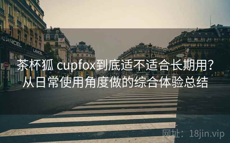 茶杯狐 cupfox到底适不适合长期用？从日常使用角度做的综合体验总结