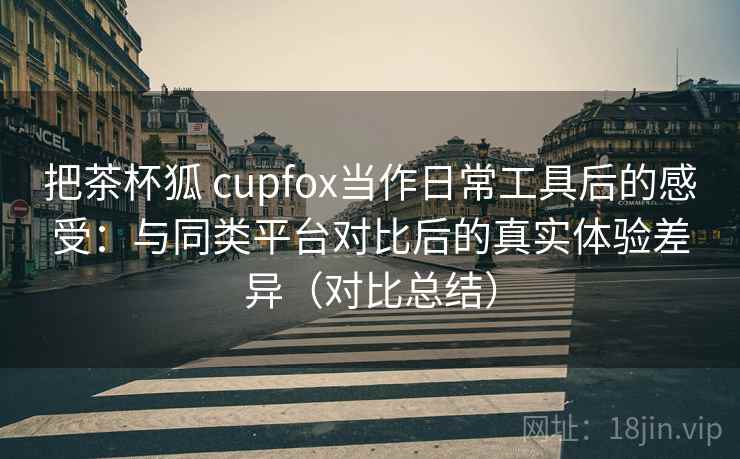 把茶杯狐 cupfox当作日常工具后的感受：与同类平台对比后的真实体验差异（对比总结）