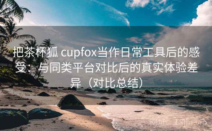 把茶杯狐 cupfox当作日常工具后的感受：与同类平台对比后的真实体验差异（对比总结）