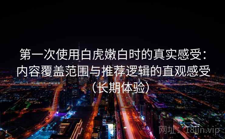 第一次使用白虎嫩白时的真实感受：内容覆盖范围与推荐逻辑的直观感受（长期体验）