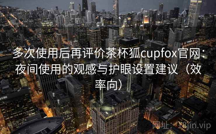 多次使用后再评价茶杯狐cupfox官网：夜间使用的观感与护眼设置建议（效率向）