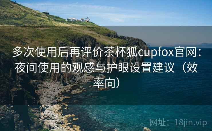 多次使用后再评价茶杯狐cupfox官网：夜间使用的观感与护眼设置建议（效率向）
