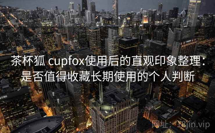 茶杯狐 cupfox使用后的直观印象整理：是否值得收藏长期使用的个人判断