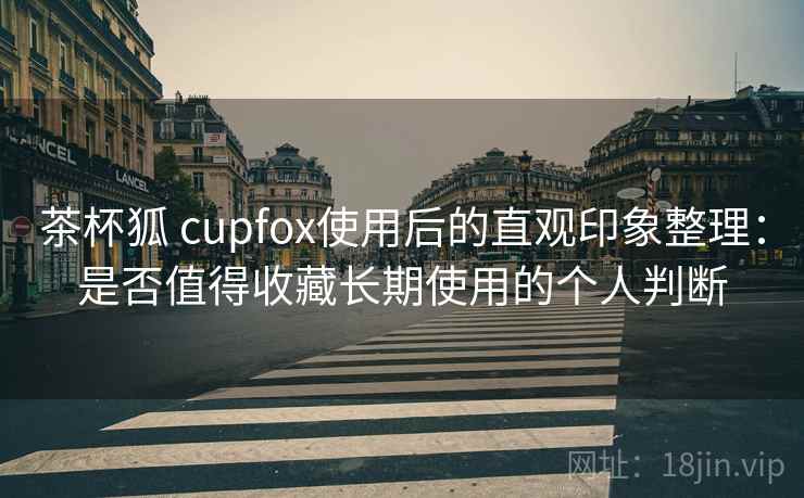 茶杯狐 cupfox使用后的直观印象整理：是否值得收藏长期使用的个人判断