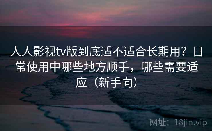 人人影视tv版到底适不适合长期用？日常使用中哪些地方顺手，哪些需要适应（新手向）