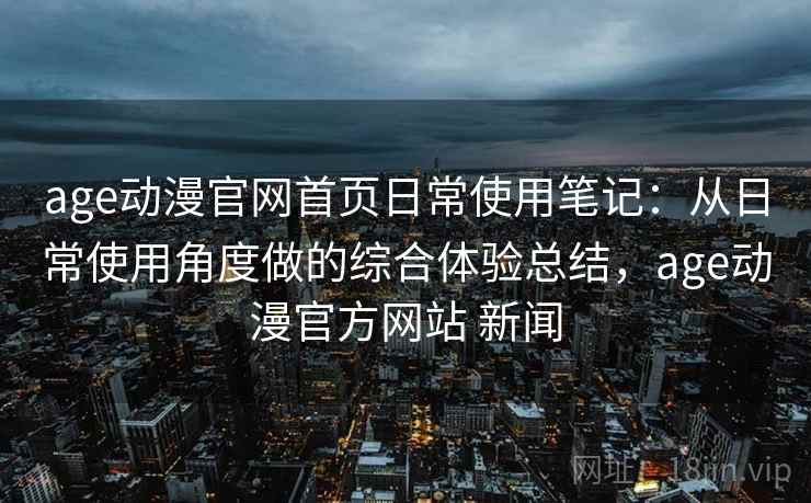 age动漫官网首页日常使用笔记：从日常使用角度做的综合体验总结，age动漫官方网站 新闻