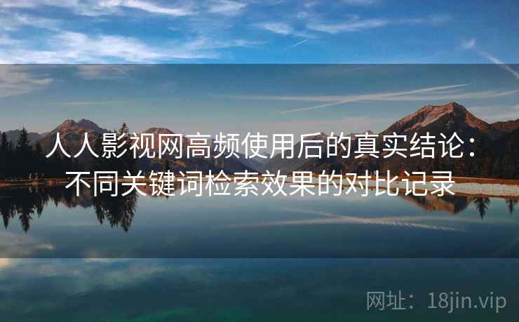 人人影视网高频使用后的真实结论：不同关键词检索效果的对比记录