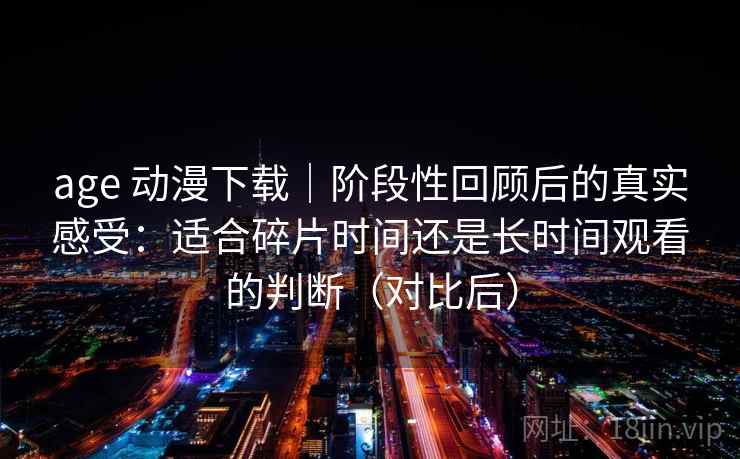 age 动漫下载｜阶段性回顾后的真实感受：适合碎片时间还是长时间观看的判断（对比后）