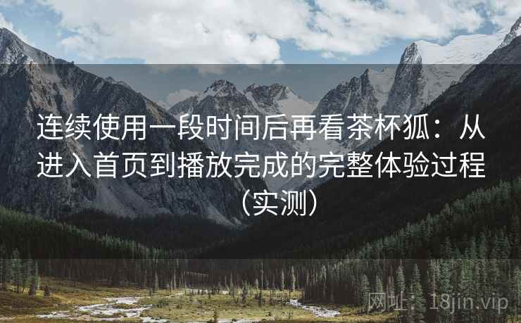 连续使用一段时间后再看茶杯狐：从进入首页到播放完成的完整体验过程（实测）