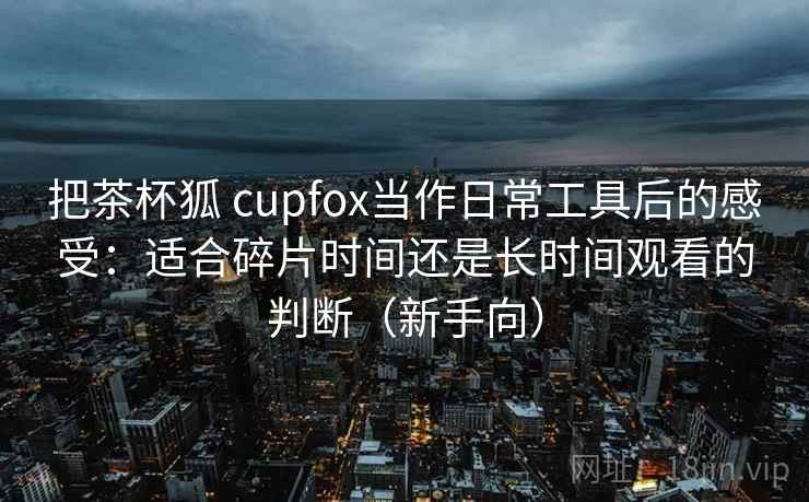 把茶杯狐 cupfox当作日常工具后的感受：适合碎片时间还是长时间观看的判断（新手向）