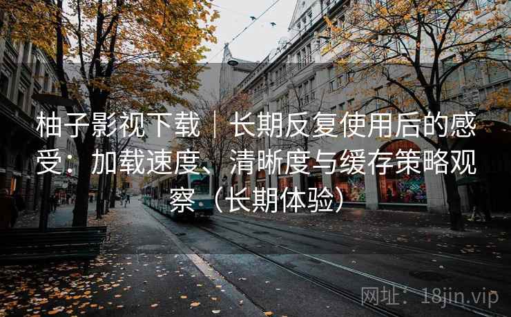 柚子影视下载｜长期反复使用后的感受：加载速度、清晰度与缓存策略观察（长期体验）