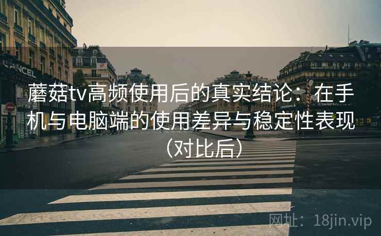 蘑菇tv高频使用后的真实结论：在手机与电脑端的使用差异与稳定性表现（对比后）