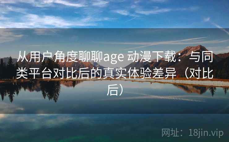 从用户角度聊聊age 动漫下载：与同类平台对比后的真实体验差异（对比后）