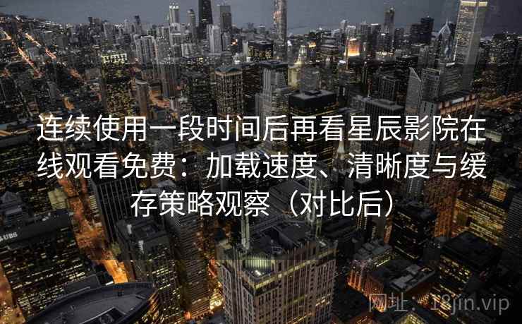 连续使用一段时间后再看星辰影院在线观看免费：加载速度、清晰度与缓存策略观察（对比后）