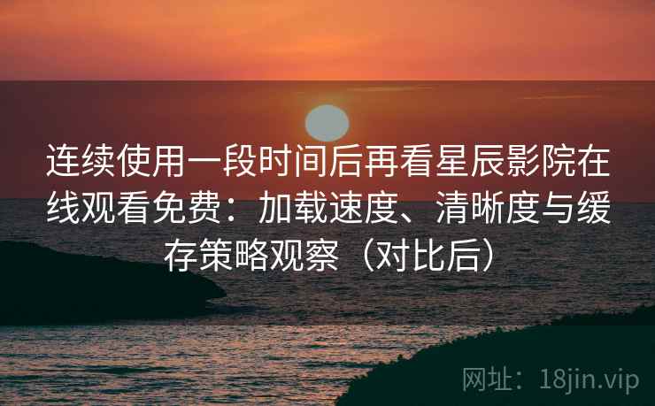 连续使用一段时间后再看星辰影院在线观看免费：加载速度、清晰度与缓存策略观察（对比后）