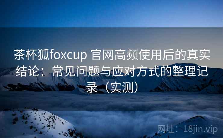 茶杯狐foxcup 官网高频使用后的真实结论:常见问题与应对方式的整理记录(实测) 茶杯狐foxcup 官网高频使用后的真实结论:常见问题与应对方式的整理记录(实测)