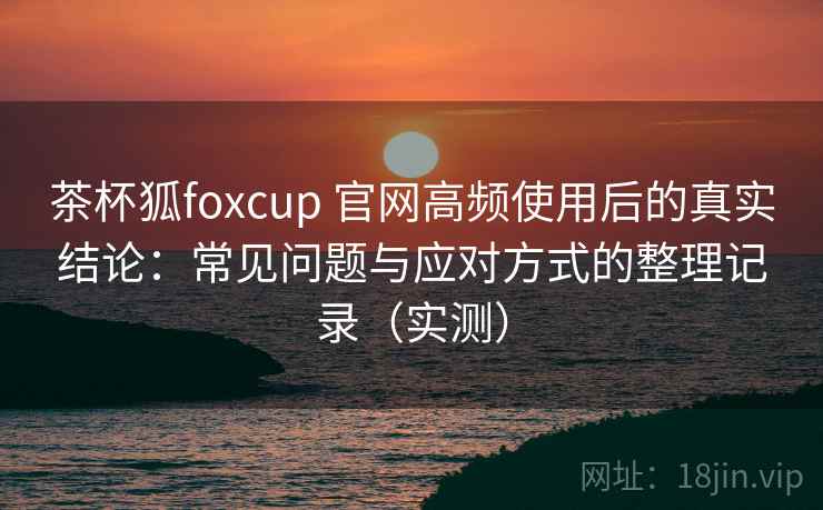 茶杯狐foxcup 官网高频使用后的真实结论：常见问题与应对方式的整理记录（实测）