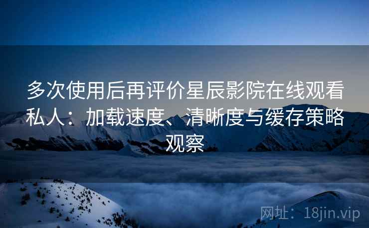 多次使用后再评价星辰影院在线观看私人：加载速度、清晰度与缓存策略观察