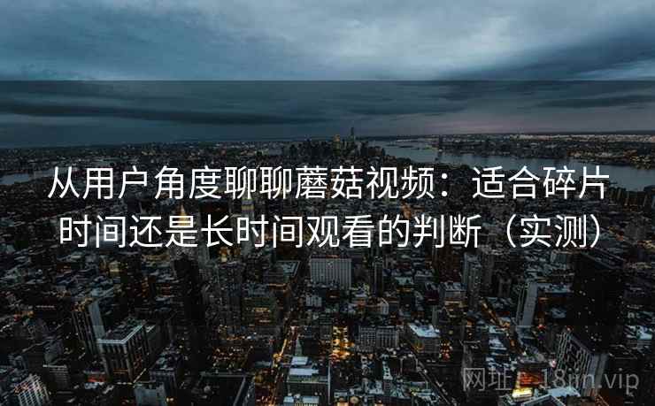 从用户角度聊聊蘑菇视频：适合碎片时间还是长时间观看的判断（实测）