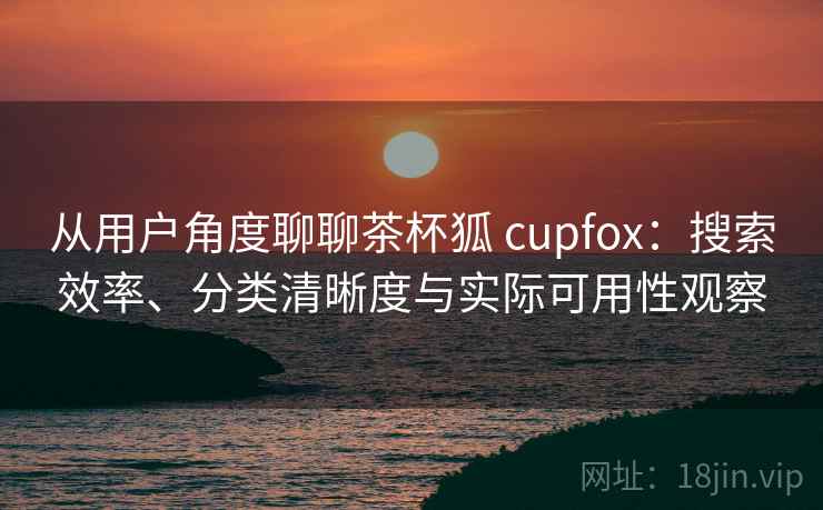 从用户角度聊聊茶杯狐 cupfox：搜索效率、分类清晰度与实际可用性观察
