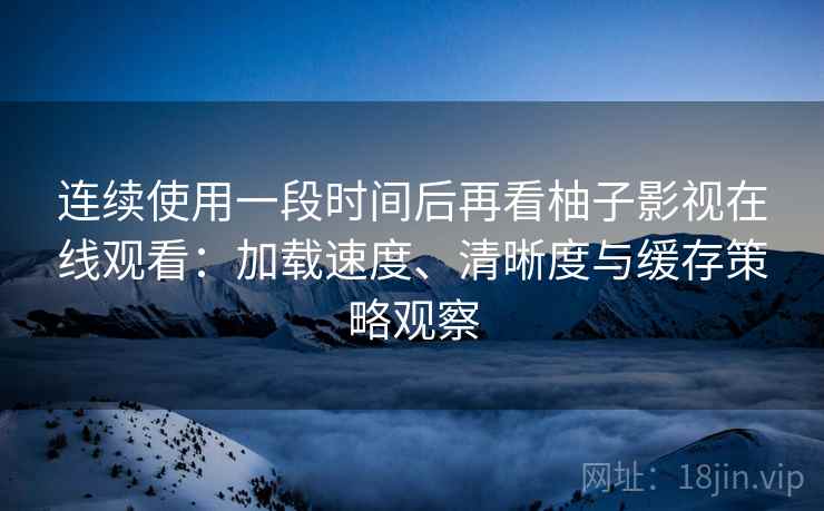 连续使用一段时间后再看柚子影视在线观看：加载速度、清晰度与缓存策略观察