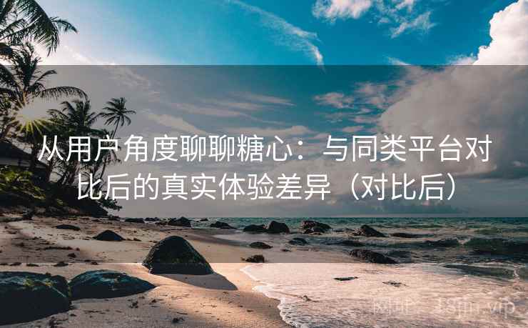 从用户角度聊聊糖心：与同类平台对比后的真实体验差异（对比后）