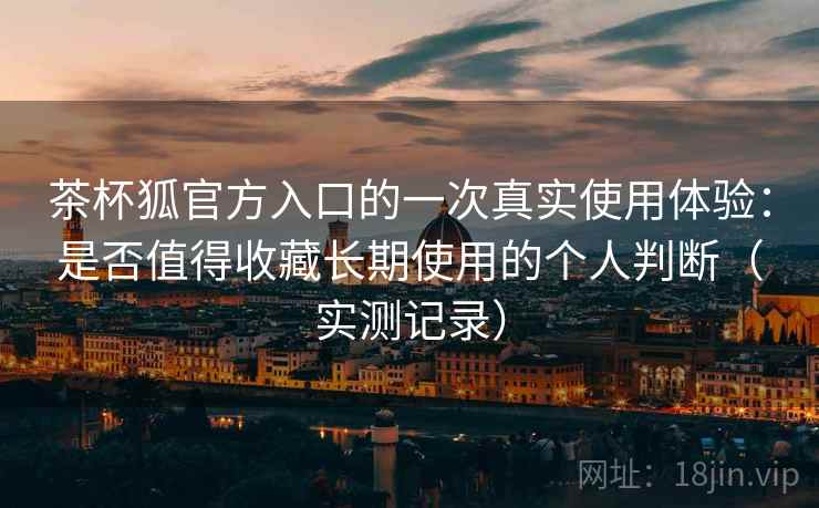 茶杯狐官方入口的一次真实使用体验：是否值得收藏长期使用的个人判断（实测记录）