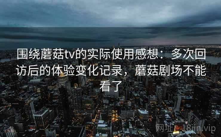 围绕蘑菇tv的实际使用感想：多次回访后的体验变化记录，蘑菇剧场不能看了