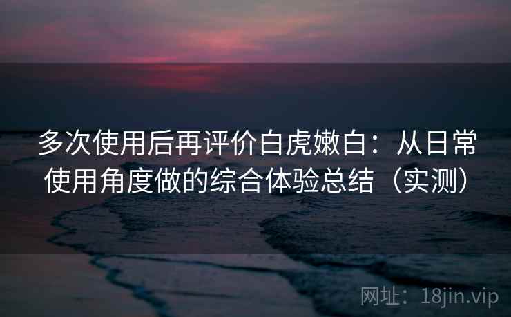 多次使用后再评价白虎嫩白:从日常使用角度做的综合体验总结(实测) 多次使用后再评价白虎嫩白:从日常使用角度做的综合体验总结(实测)