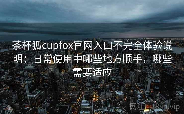 茶杯狐cupfox官网入口不完全体验说明：日常使用中哪些地方顺手，哪些需要适应