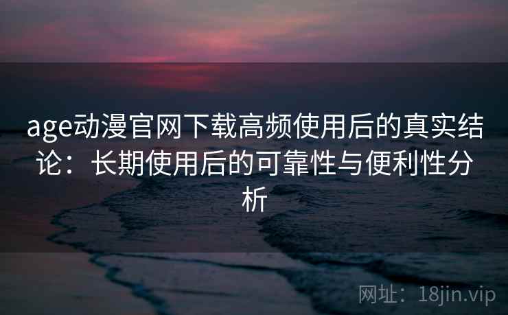 age动漫官网下载高频使用后的真实结论：长期使用后的可靠性与便利性分析
