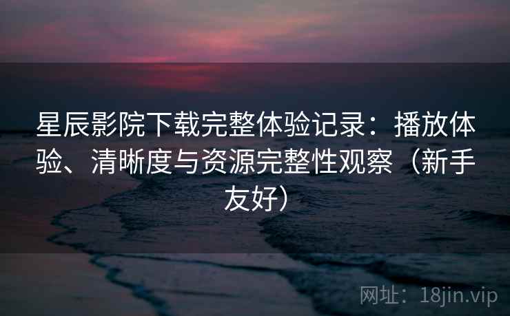 星辰影院下载完整体验记录：播放体验、清晰度与资源完整性观察（新手友好）
