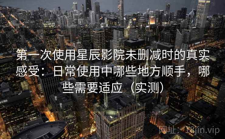 第一次使用星辰影院未删减时的真实感受：日常使用中哪些地方顺手，哪些需要适应（实测）