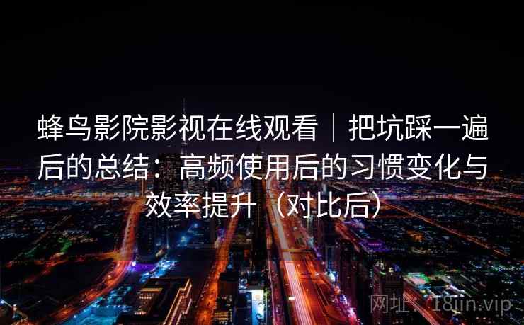 蜂鸟影院影视在线观看｜把坑踩一遍后的总结：高频使用后的习惯变化与效率提升（对比后）