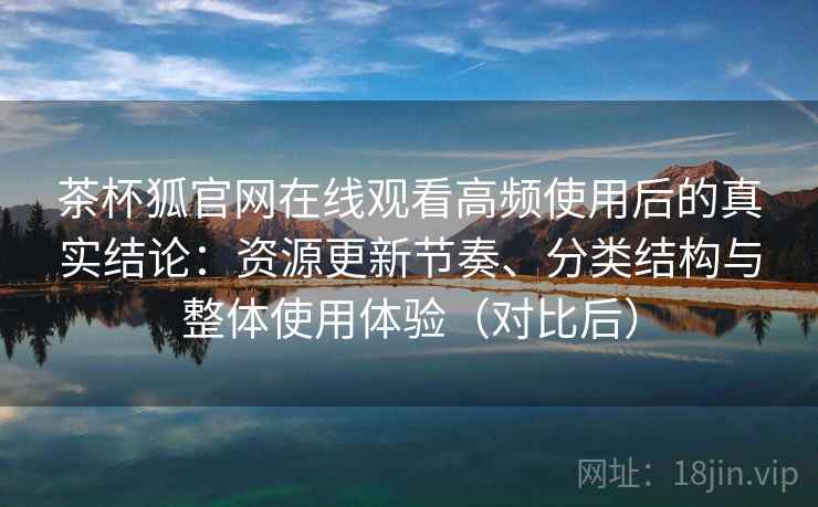 茶杯狐官网在线观看高频使用后的真实结论：资源更新节奏、分类结构与整体使用体验（对比后）