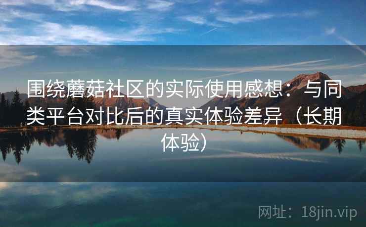 围绕蘑菇社区的实际使用感想：与同类平台对比后的真实体验差异（长期体验）