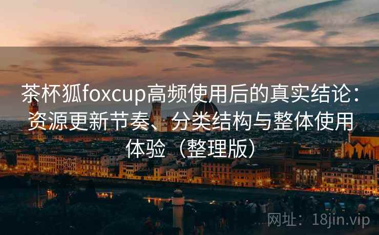 茶杯狐foxcup高频使用后的真实结论：资源更新节奏、分类结构与整体使用体验（整理版）
