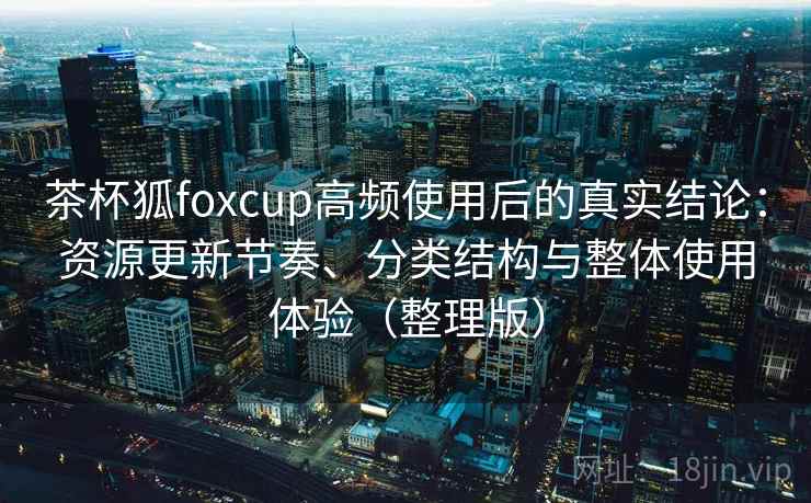 茶杯狐foxcup高频使用后的真实结论：资源更新节奏、分类结构与整体使用体验（整理版）