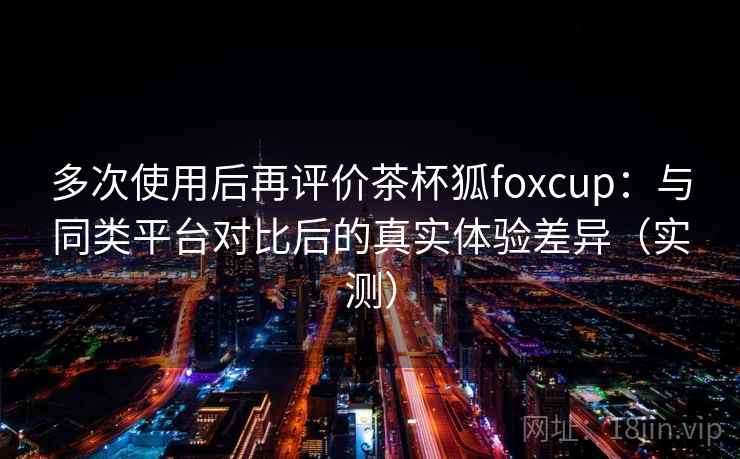 多次使用后再评价茶杯狐foxcup：与同类平台对比后的真实体验差异（实测）