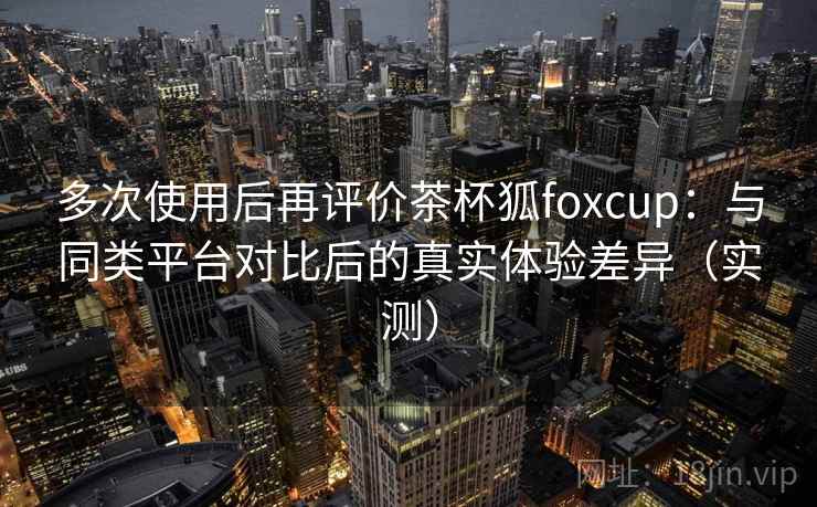 多次使用后再评价茶杯狐foxcup：与同类平台对比后的真实体验差异（实测）