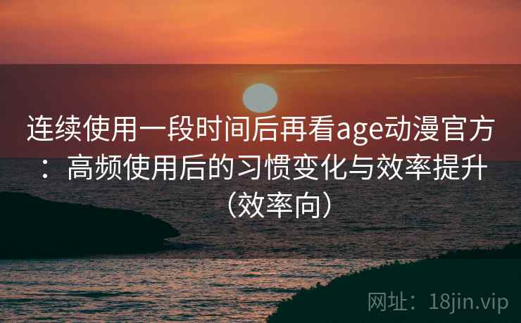 连续使用一段时间后再看age动漫官方：高频使用后的习惯变化与效率提升（效率向）