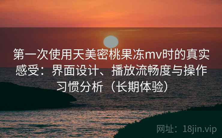 第一次使用天美密桃果冻mv时的真实感受：界面设计、播放流畅度与操作习惯分析（长期体验）