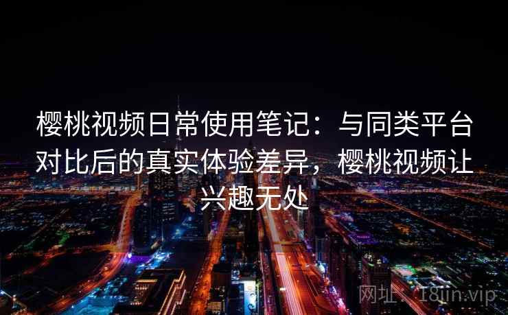 樱桃视频日常使用笔记：与同类平台对比后的真实体验差异，樱桃视频让兴趣无处