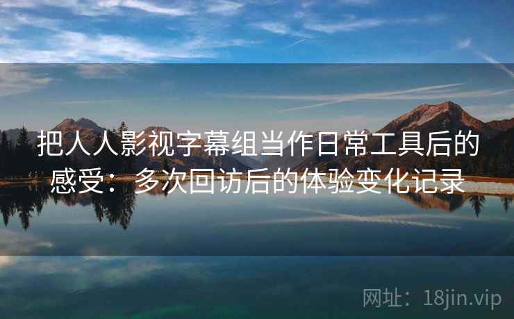 把人人影视字幕组当作日常工具后的感受：多次回访后的体验变化记录