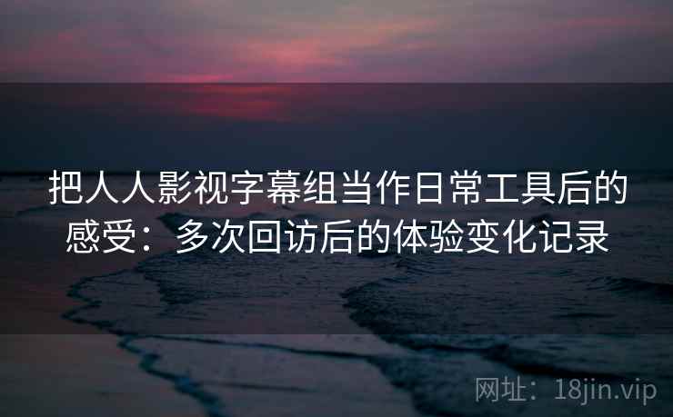把人人影视字幕组当作日常工具后的感受:多次回访后的体验变化记录 把人人影视字幕组当作日常工具后的感受:多次回访后的体验变化记录