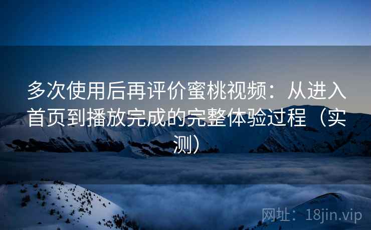 多次使用后再评价蜜桃视频：从进入首页到播放完成的完整体验过程（实测）