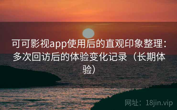 可可影视app使用后的直观印象整理：多次回访后的体验变化记录（长期体验）