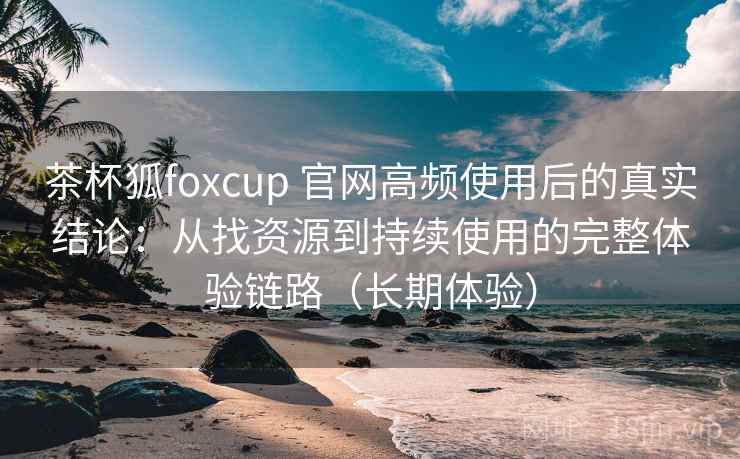 茶杯狐foxcup 官网高频使用后的真实结论：从找资源到持续使用的完整体验链路（长期体验）