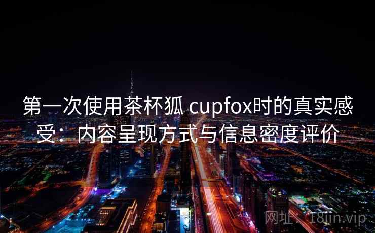 第一次使用茶杯狐 cupfox时的真实感受：内容呈现方式与信息密度评价